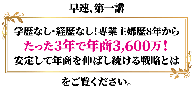 早速、第一講学歴なし・経歴なし!専業主婦歴8年からたった3年で年商3,600万!安定して年商を伸ばし続ける戦略とはをご覧ください。
